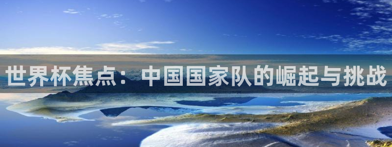 欧洲区世界杯预选赛:世界杯焦点:中国国家队的崛起与挑战